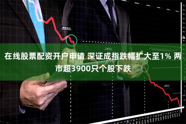 在线股票配资开户申请 深证成指跌幅扩大至1% 两市超3900只个股下跌