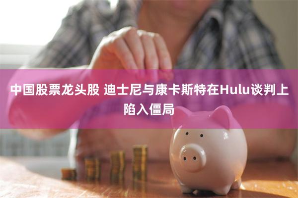 中国股票龙头股 迪士尼与康卡斯特在Hulu谈判上陷入僵局