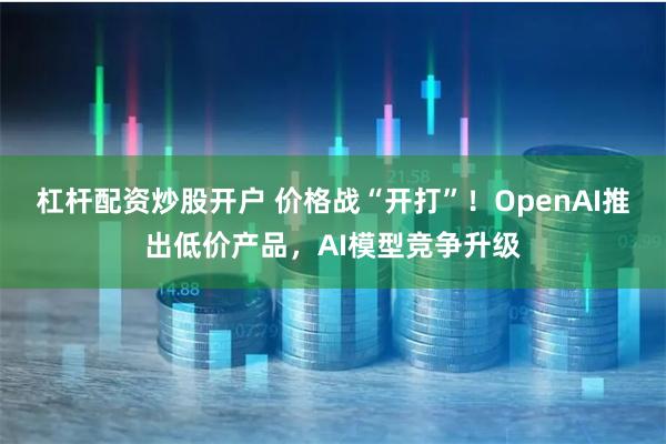 杠杆配资炒股开户 价格战“开打”！OpenAI推出低价产品，AI模型竞争升级