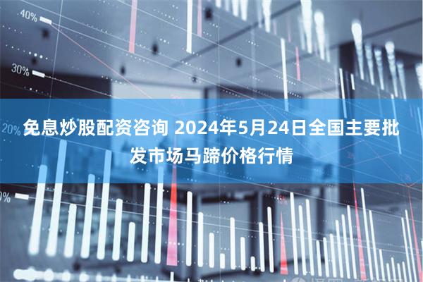 免息炒股配资咨询 2024年5月24日全国主要批发市场马蹄价