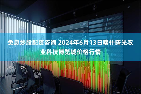 免息炒股配资咨询 2024年6月13日喀什曙光农业科技博览城价格行情