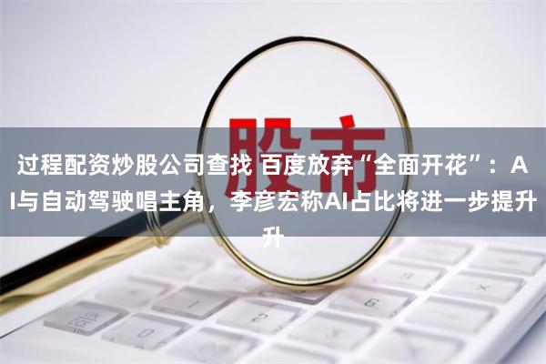 过程配资炒股公司查找 百度放弃“全面开花”：AI与自动驾驶唱主角，李彦宏称AI占比将进一步提升