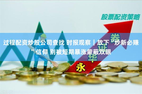 过程配资炒股公司查找 时报观察｜放下“炒新必赚”信仰 别被短期暴涨蒙蔽双眼