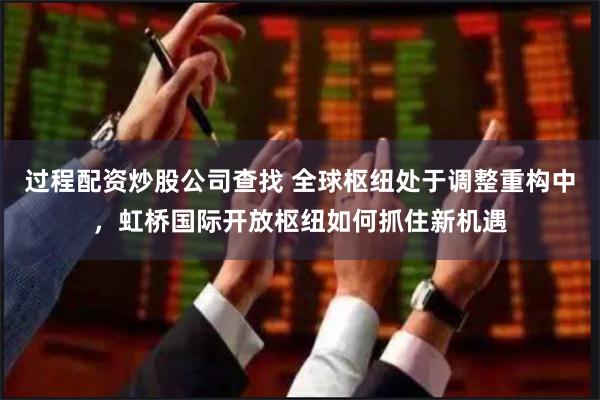 过程配资炒股公司查找 全球枢纽处于调整重构中，虹桥国际开放枢纽如何抓住新机遇