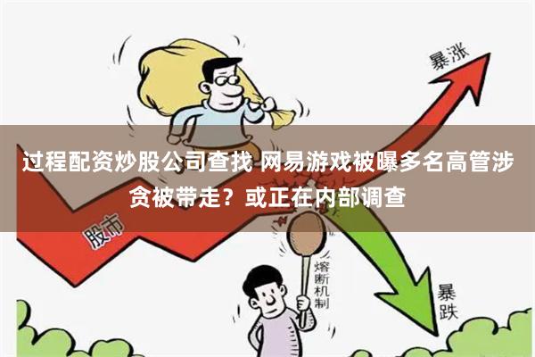 过程配资炒股公司查找 网易游戏被曝多名高管涉贪被带走？或正在内部调查