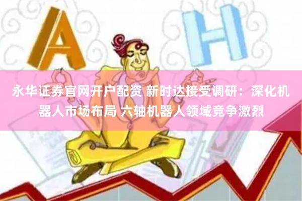 永华证券官网开户配资 新时达接受调研：深化机器人市场布局 六