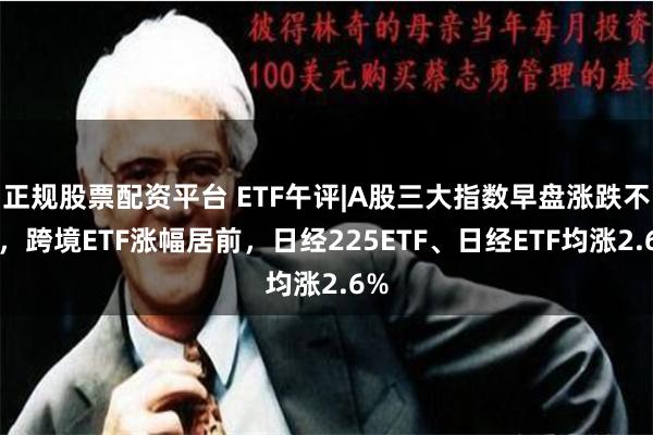 正规股票配资平台 ETF午评|A股三大指数早盘涨跌不一，跨境ETF涨幅居前，日经225ETF、日经ETF均涨2.6%