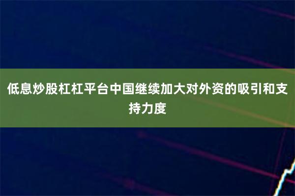 低息炒股杠杠平台中国继续加大对外资的吸引和支持力度