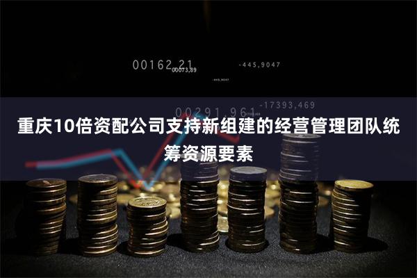 重庆10倍资配公司支持新组建的经营管理团队统筹资源要素