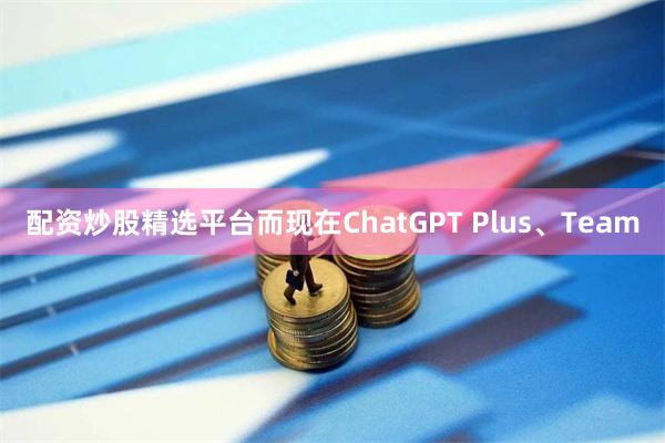 配资炒股精选平台而现在ChatGPT Plus、Team