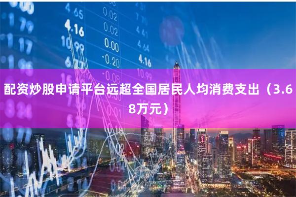 配资炒股申请平台远超全国居民人均消费支出（3.68万元）