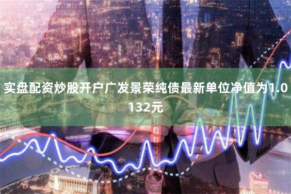 实盘配资炒股开户广发景荣纯债最新单位净值为1.0132元