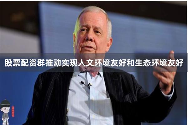 股票配资群推动实现人文环境友好和生态环境友好